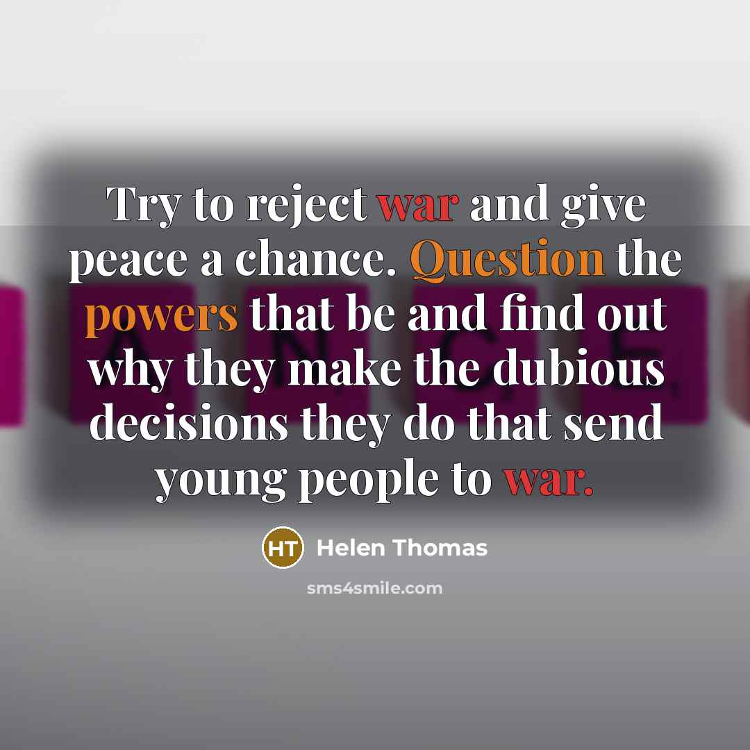 “Try to reject war and give peace a chance. Question the powers that be and find out why they make the dubious decisions they do that send young people to war.” quote by Helen Thomas