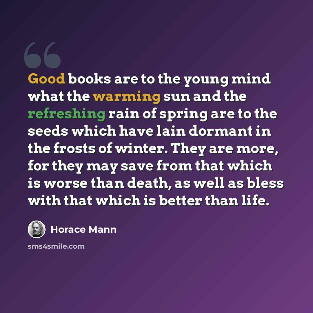 “Good books are to the young mind what the warming sun and the refreshing rain of spring are to the seeds which have lain dormant in the frosts of winter. They are more, for they may save from that which is worse than death, as well as bless with that which is better than life.” quote by Horace Mann