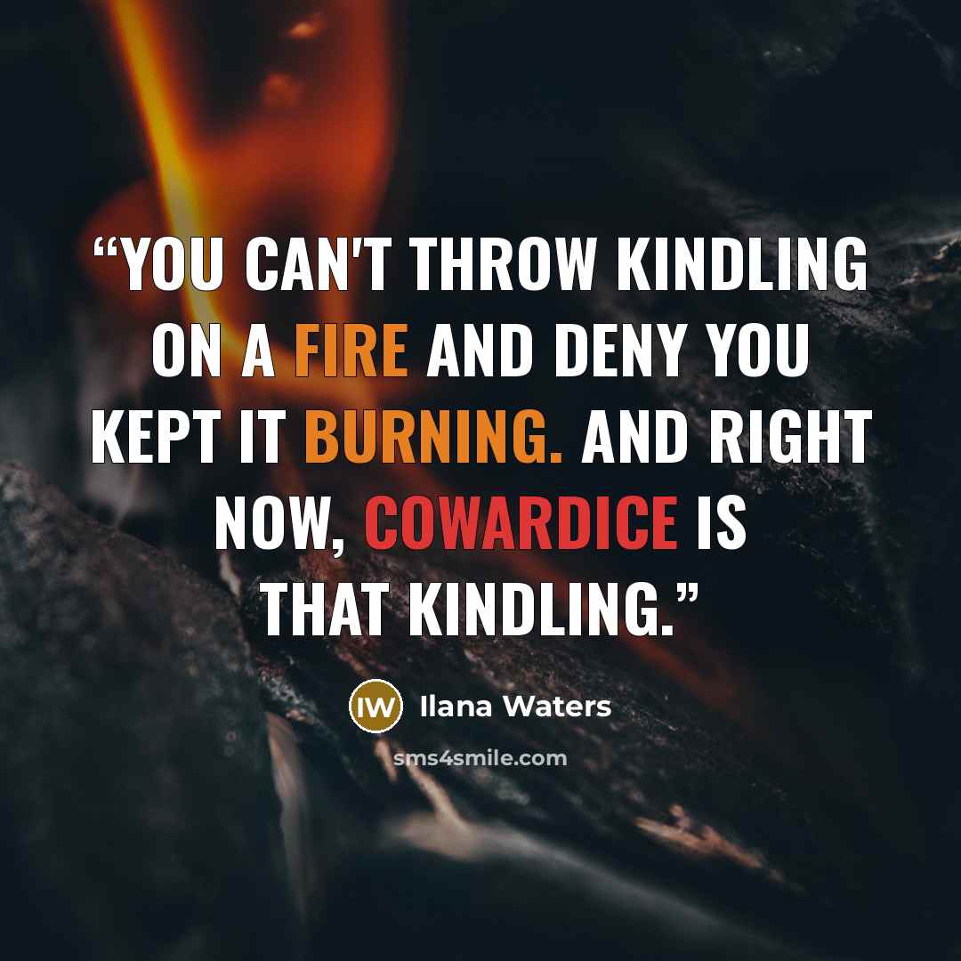 “You can't throw kindling on a fire and deny you kept it burning. And right now, cowardice is that kindling.” quote by Ilana Waters