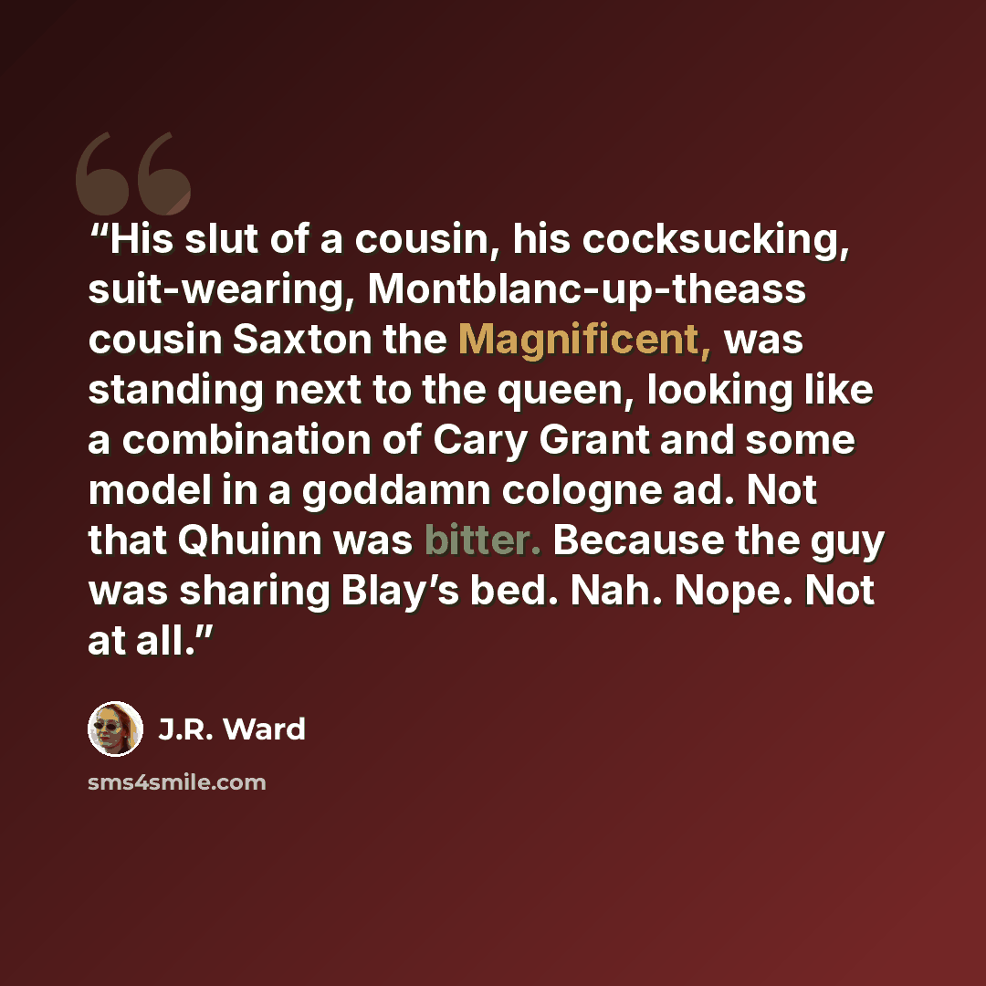 “His slut of a cousin, his cocksucking, suit-wearing, Montblanc-up-theass cousin Saxton the Magnificent, was standing next to the queen, looking like a combination of Cary Grant and some model in a goddamn cologne ad. Not that Qhuinn was bitter. Because the guy was sharing Blay’s bed. Nah. Nope…” quote by J.R. Ward