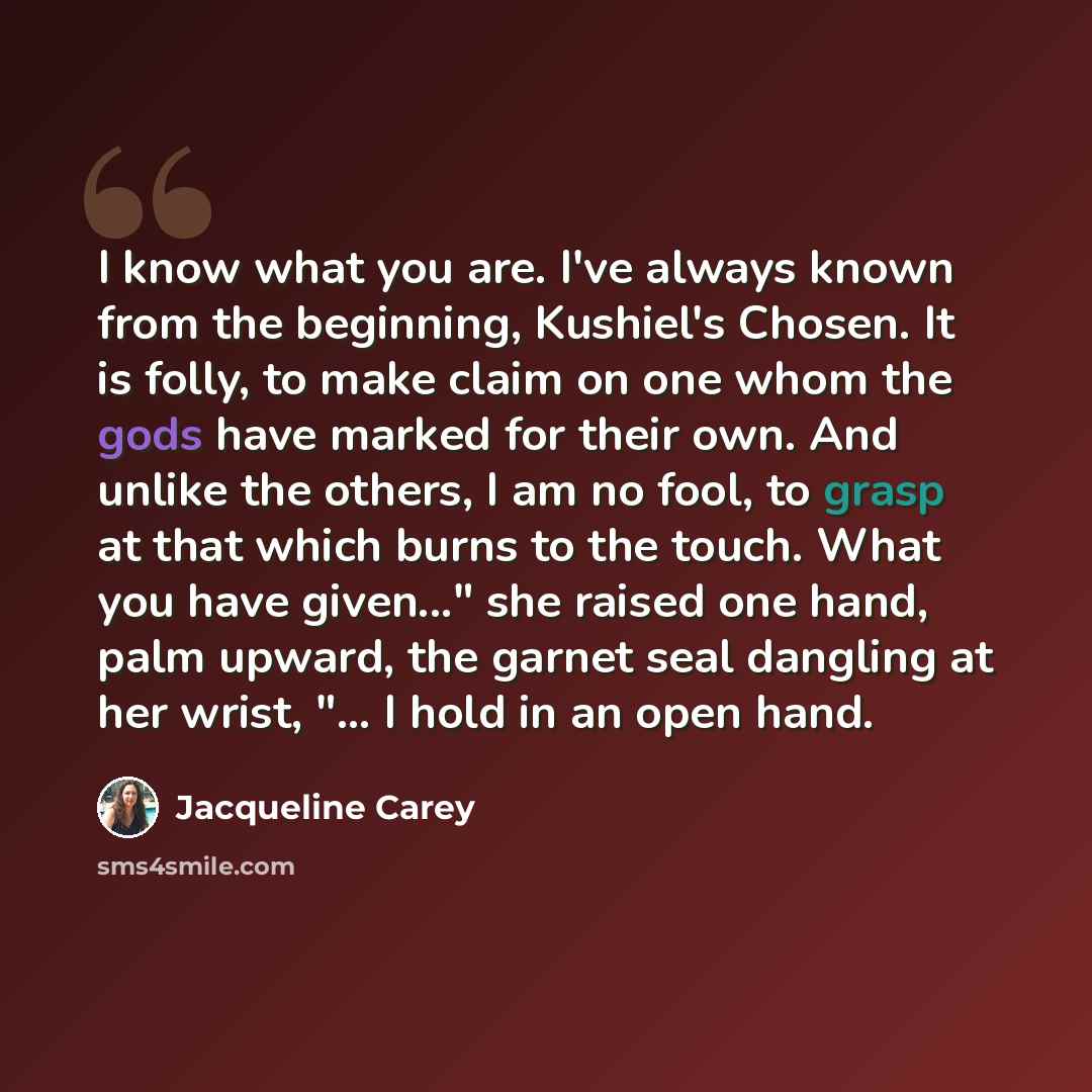 “I know what you are. I've always known from the beginning, Kushiel's Chosen. It is folly, to make claim on one whom the gods have marked for their own. And unlike the others, I am no fool, to grasp at that which burns to the touch. What you have given..." she raised one hand, palm upward, the…” quote by Jacqueline Carey