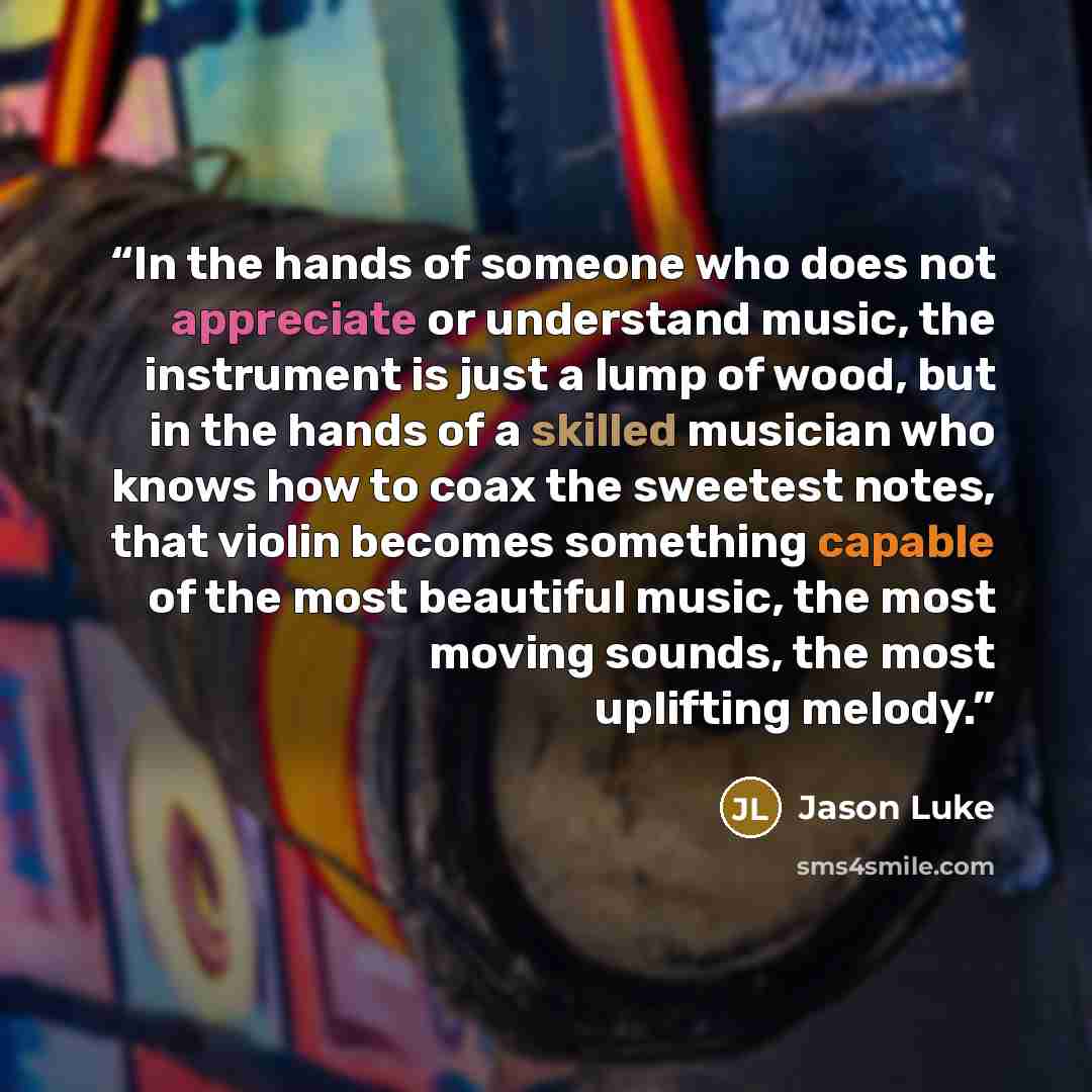 “In the hands of someone who does not appreciate or understand music, the instrument is just a lump of wood, but in the hands of a skilled musician who knows how to coax the sweetest notes, that violin becomes something capable of the most beautiful music, the most moving sounds, the most uplifting…” quote by Jason Luke