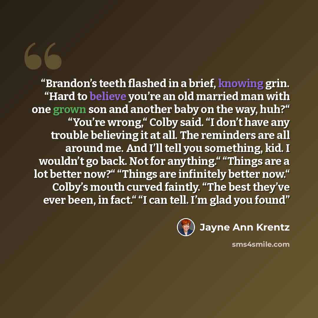 “Brandon’s teeth flashed in a brief, knowing grin. “Hard to believe you’re an old married man with one grown son and another baby on the way, huh?“ “You’re wrong,“ Colby said. “I don’t have any trouble believing it at all. The reminders are all around me. And I’ll tell you something, kid. I…” quote by Jayne Ann Krentz
