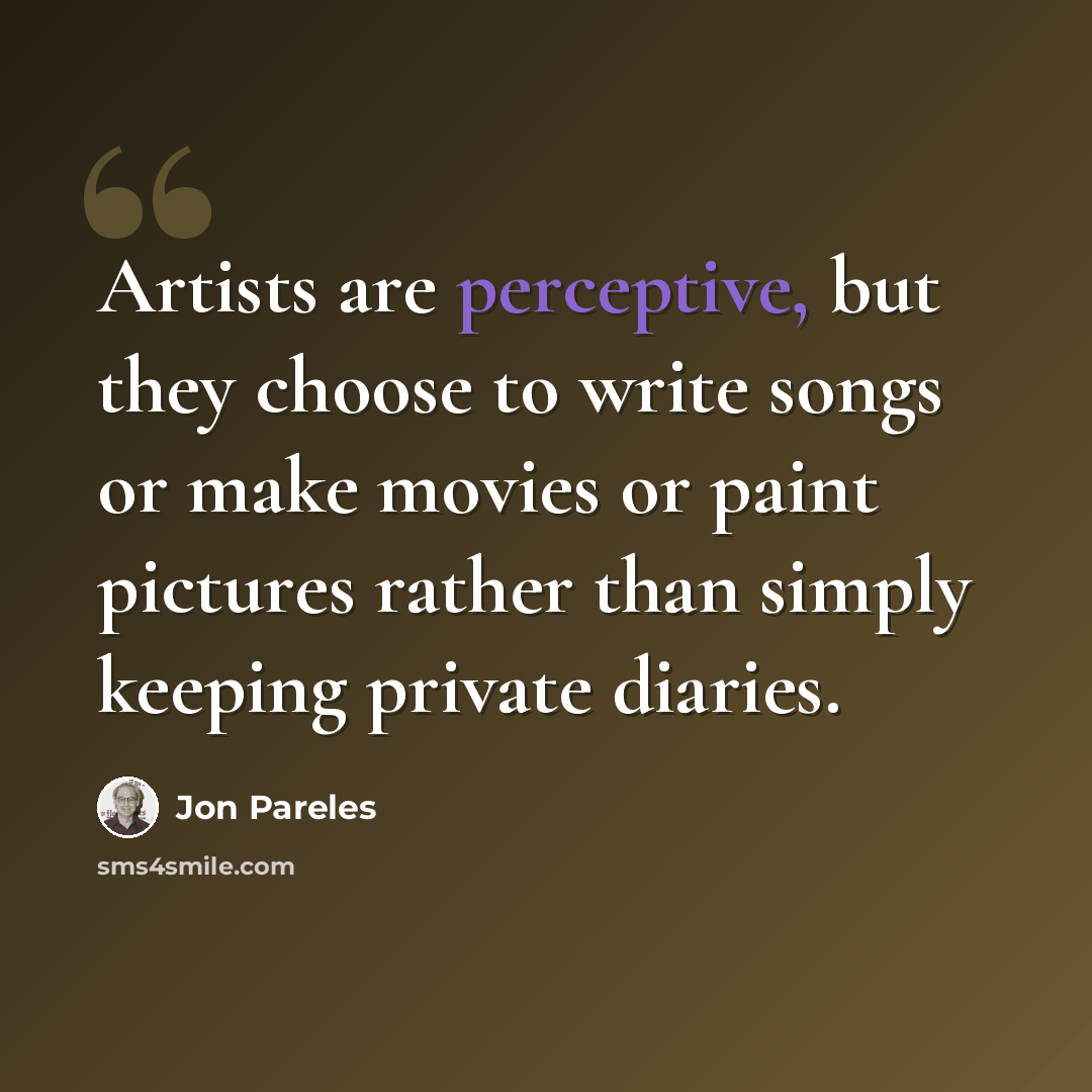“Artists are perceptive, but they choose to write songs or make movies or paint pictures rather than simply keeping private diaries.” quote by Jon Pareles