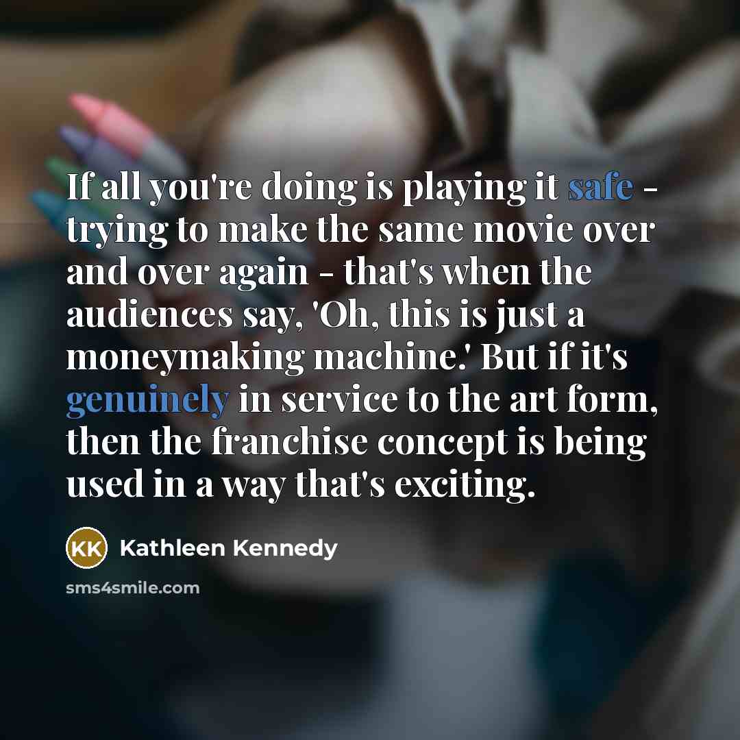 “If all you're doing is playing it safe - trying to make the same movie over and over again - that's when the audiences say, 'Oh, this is just a moneymaking machine.' But if it's genuinely in service to the art form, then the franchise concept is being used in a way that's exciting.” quote by Kathleen Kennedy