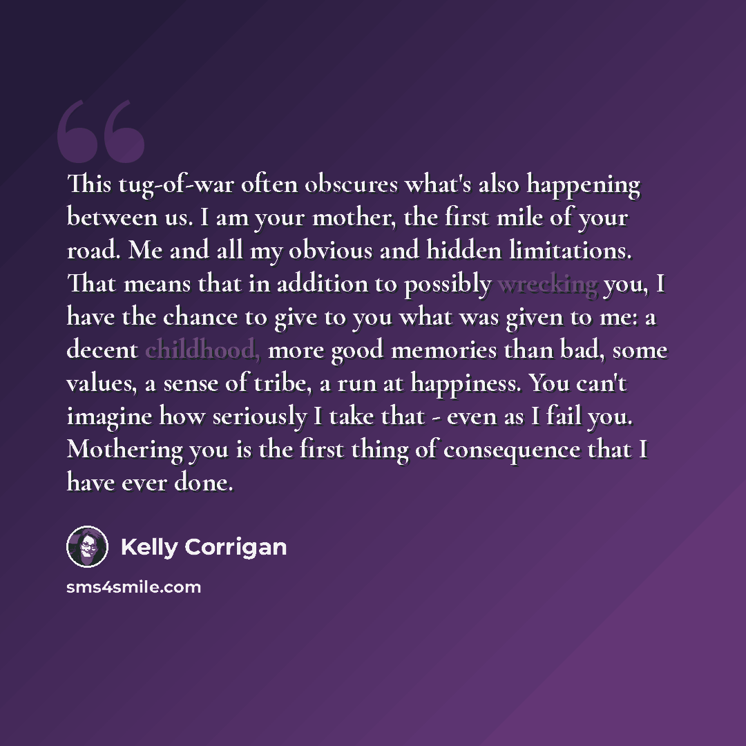 “This tug-of-war often obscures what's also happening between us. I am your mother, the first mile of your road. Me and all my obvious and hidden limitations. That means that in addition to possibly wrecking you, I have the chance to give to you what was given to me: a decent childhood, more good…” quote by Kelly Corrigan
