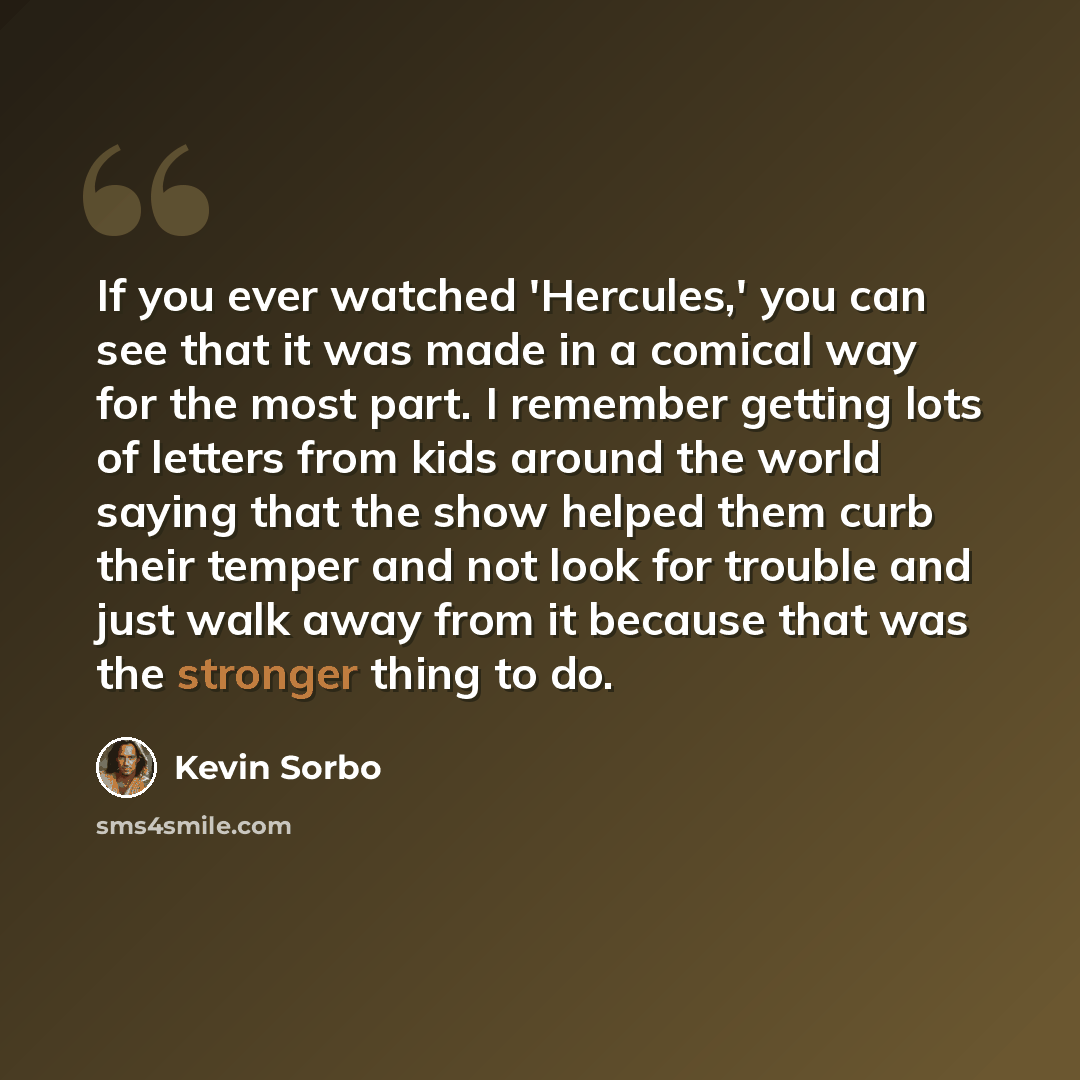 “If you ever watched 'Hercules,' you can see that it was made in a comical way for the most part. I remember getting lots of letters from kids around the world saying that the show helped them curb their temper and not look for trouble and just walk away from it because that was the stronger thing…” quote by Kevin Sorbo
