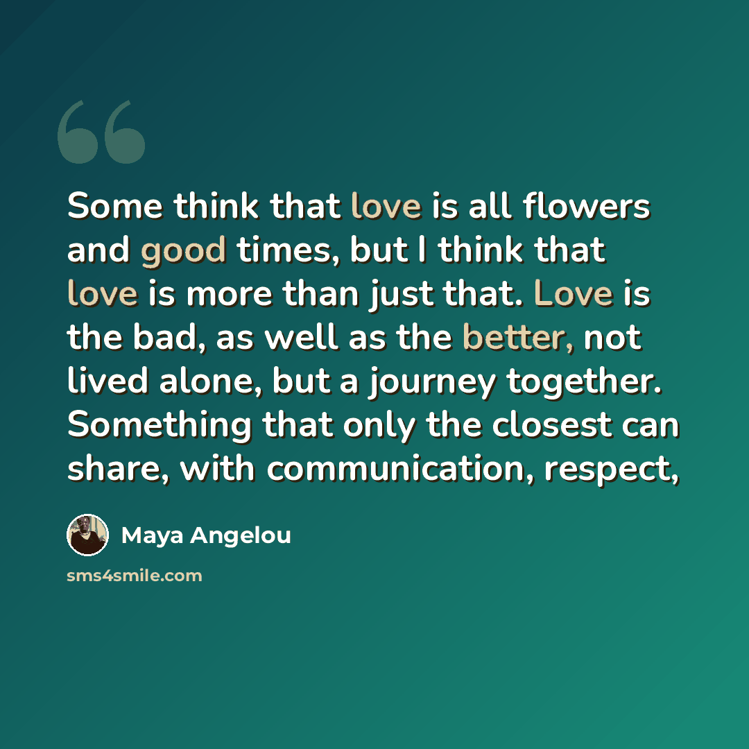 “Some think that love is all flowers and good times, but I think that love is more than just that. Love is the bad, as well as the better, not lived alone, but a journey together. Something that only the closest can share, with communication, respect,” quote by Maya Angelou