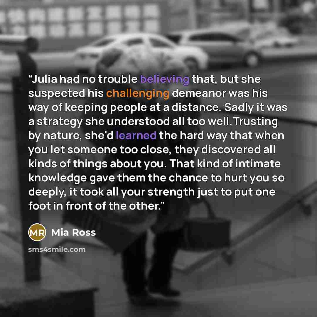 “Julia had no trouble believing that, but she suspected his challenging demeanor was his way of keeping people at a distance. Sadly it was a strategy she understood all too well.Trusting by nature, she'd learned the hard way that when you let someone too close, they discovered all kinds of things…” quote by Mia Ross