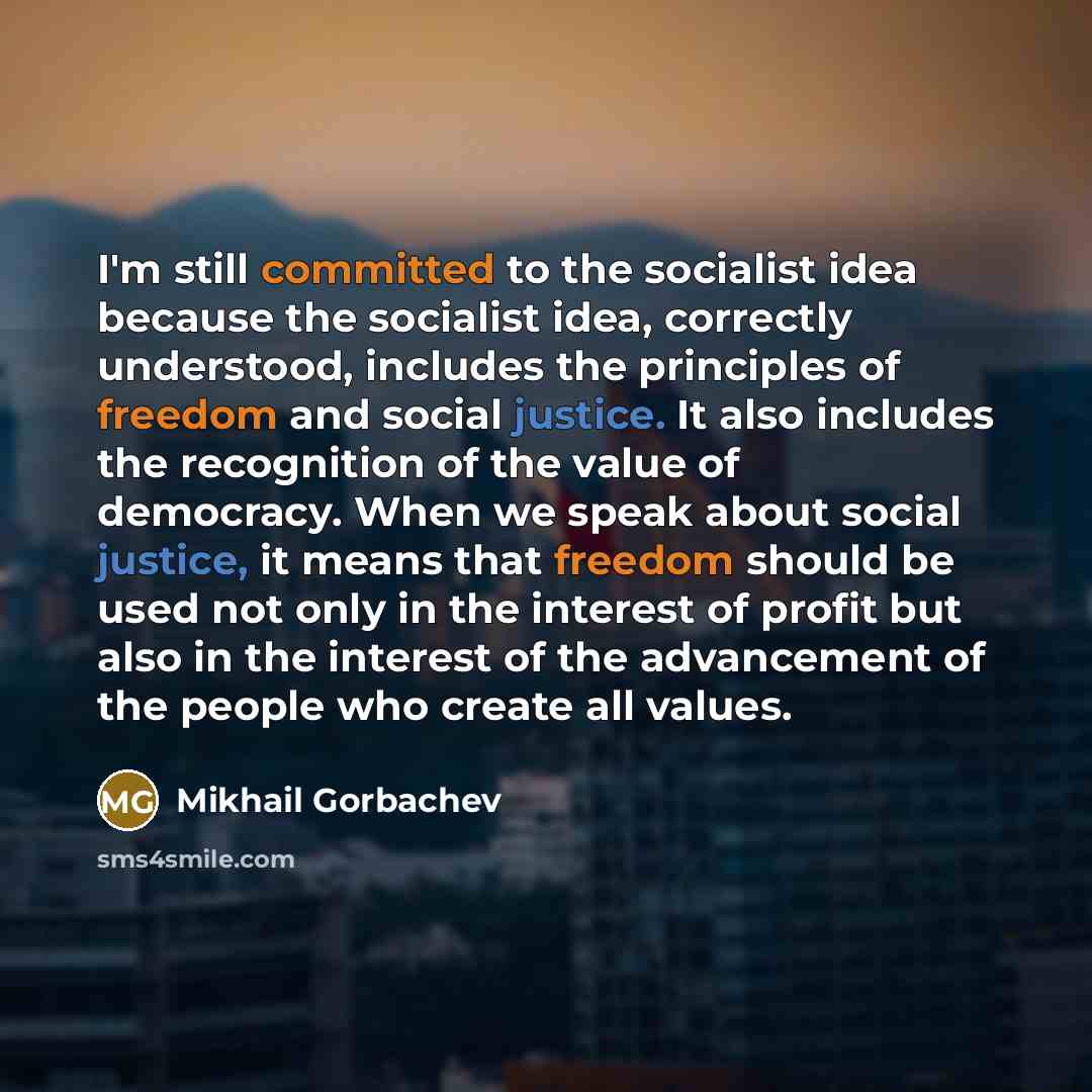 “I'm still committed to the socialist idea because the socialist idea, correctly understood, includes the principles of freedom and social justice. It also includes the recognition of the value of democracy. When we speak about social justice, it means that freedom should be used not only in the…” quote by Mikhail Gorbachev