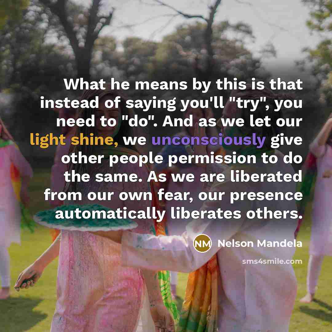 “What he means by this is that instead of saying you'll "try", you need to "do". And as we let our light shine, we unconsciously give other people permission to do the same. As we are liberated from our own fear, our presence automatically liberates others.” quote by Nelson Mandela