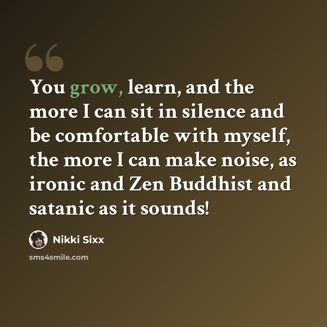 “You grow, learn, and the more I can sit in silence and be comfortable with myself, the more I can make noise, as ironic and Zen Buddhist and satanic as it sounds!” quote by Nikki Sixx
