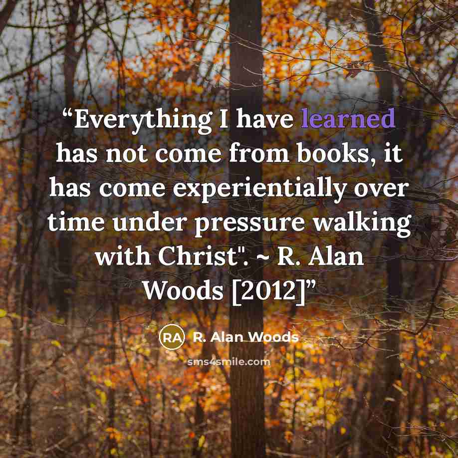 “Everything I have learned has not come from books, it has come experientially over time under pressure walking with Christ". ~ R. Alan Woods [2012]” quote by R. Alan Woods
