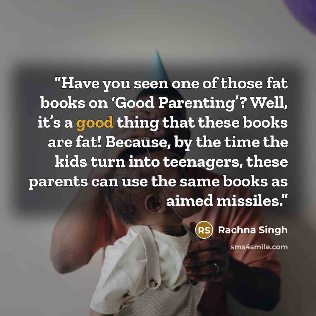“Have you seen one of those fat books on ‘Good Parenting’? Well, it’s a good thing that these books are fat! Because, by the time the kids turn into teenagers, these parents can use the same books as aimed missiles.” quote by Rachna Singh