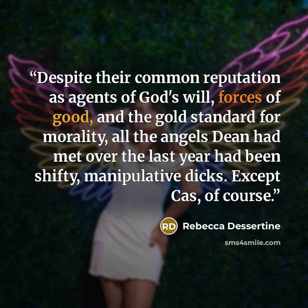 “Despite their common reputation as agents of God's will, forces of good, and the gold standard for morality, all the angels Dean had met over the last year had been shifty, manipulative dicks. Except Cas, of course.” quote by Rebecca Dessertine