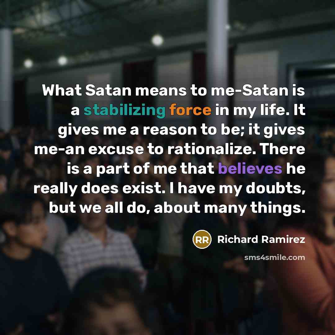 “What Satan means to me-Satan is a stabilizing force in my life. It gives me a reason to be; it gives me-an excuse to rationalize. There is a part of me that believes he really does exist. I have my doubts, but we all do, about many things.” quote by Richard Ramirez