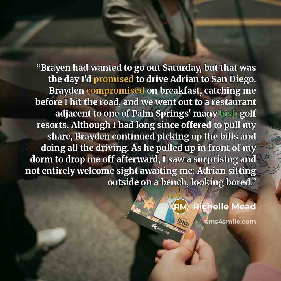 “Brayen had wanted to go out Saturday, but that was the day I'd promised to drive Adrian to San Diego. Brayden compromised on breakfast, catching me before I hit the road, and we went out to a restaurant adjacent to one of Palm Springs' many lush golf resorts. Although I had long since offered to…” quote by Richelle Mead