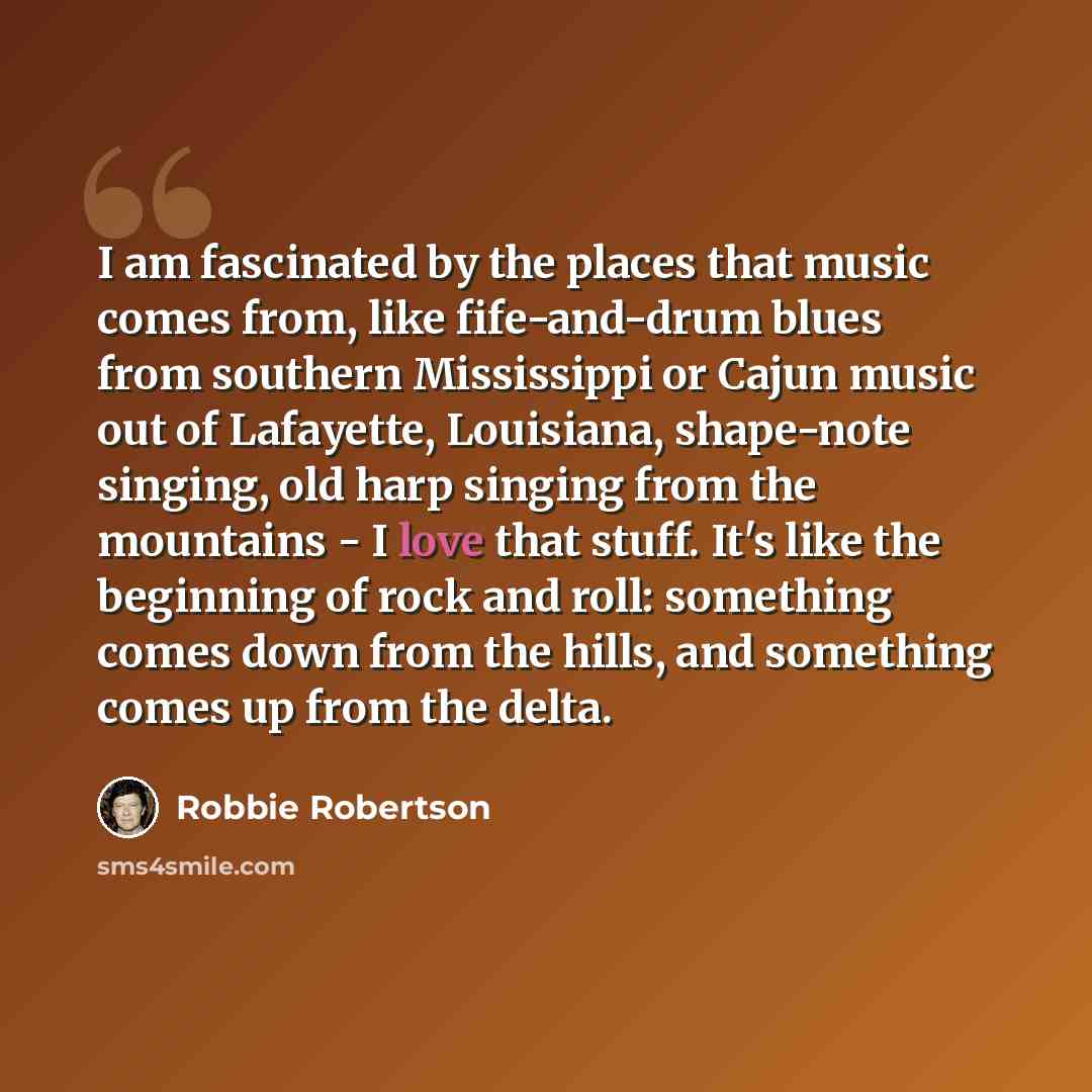 “I am fascinated by the places that music comes from, like fife-and-drum blues from southern Mississippi or Cajun music out of Lafayette, Louisiana, shape-note singing, old harp singing from the mountains - I love that stuff. It's like the beginning of rock and roll: something comes down from the…” quote by Robbie Robertson
