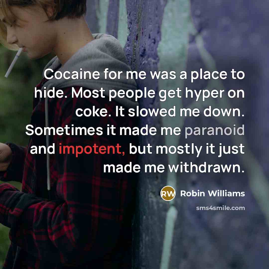 “Cocaine for me was a place to hide. Most people get hyper on coke. It slowed me down. Sometimes it made me paranoid and impotent, but mostly it just made me withdrawn.” quote by Robin Williams