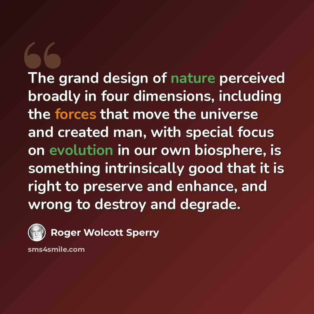 “The grand design of nature perceived broadly in four dimensions, including the forces that move the universe and created man, with special focus on evolution in our own biosphere, is something intrinsically good that it is right to preserve and enhance, and wrong to destroy and degrade.” quote by Roger Wolcott Sperry