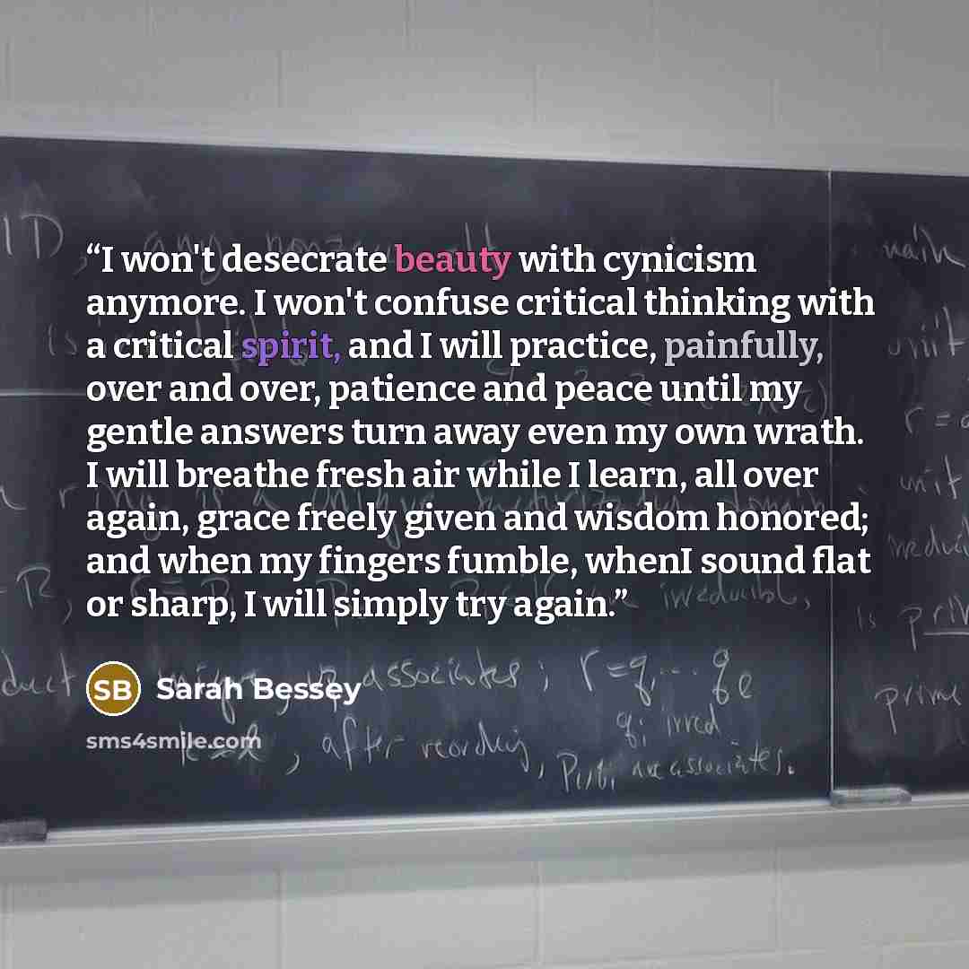 “I won't desecrate beauty with cynicism anymore. I won't confuse critical thinking with a critical spirit, and I will practice, painfully, over and over, patience and peace until my gentle answers turn away even my own wrath. I will breathe fresh air while I learn, all over again, grace freely…” quote by Sarah Bessey