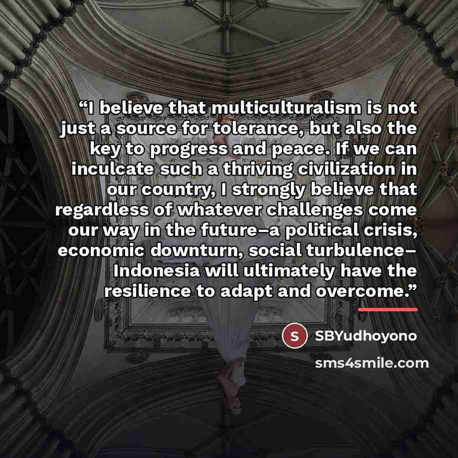 “I believe that multiculturalism is not just a source for tolerance, but also the key to progress and peace. If we can inculcate such a thriving civilization in our country, I strongly believe that regardless of whatever challenges come our way in the future–a political crisis, economic downturn…” quote by SBYudhoyono