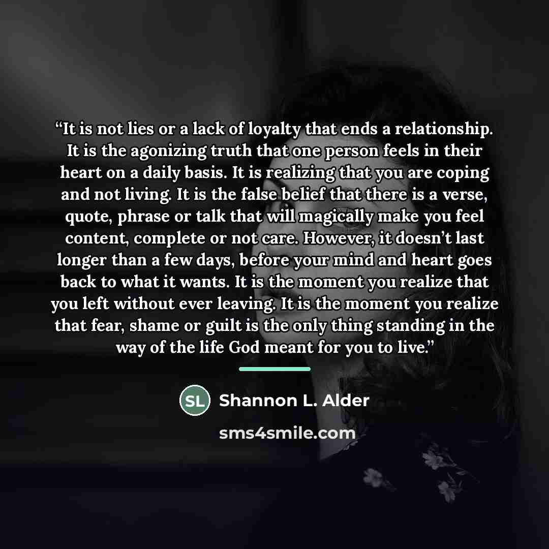 “It is not lies or a lack of loyalty that ends a relationship. It is the agonizing truth that one person feels in their heart on a daily basis. It is realizing that you are coping and not living. It is the false belief that there is a verse, quote, phrase or talk that will magically make you feel…” quote by Shannon L. Alder
