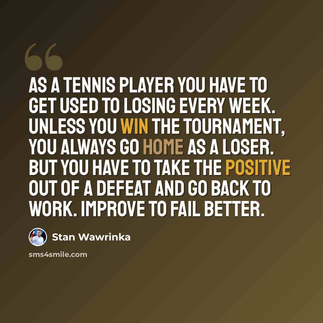 “As a tennis player you have to get used to losing every week. Unless you win the tournament, you always go home as a loser. But you have to take the positive out of a defeat and go back to work. Improve to fail better.” quote by Stan Wawrinka