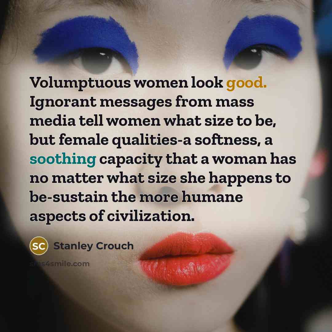 “Volumptuous women look good. Ignorant messages from mass media tell women what size to be, but female qualities-a softness, a soothing capacity that a woman has no matter what size she happens to be-sustain the more humane aspects of civilization.” quote by Stanley Crouch