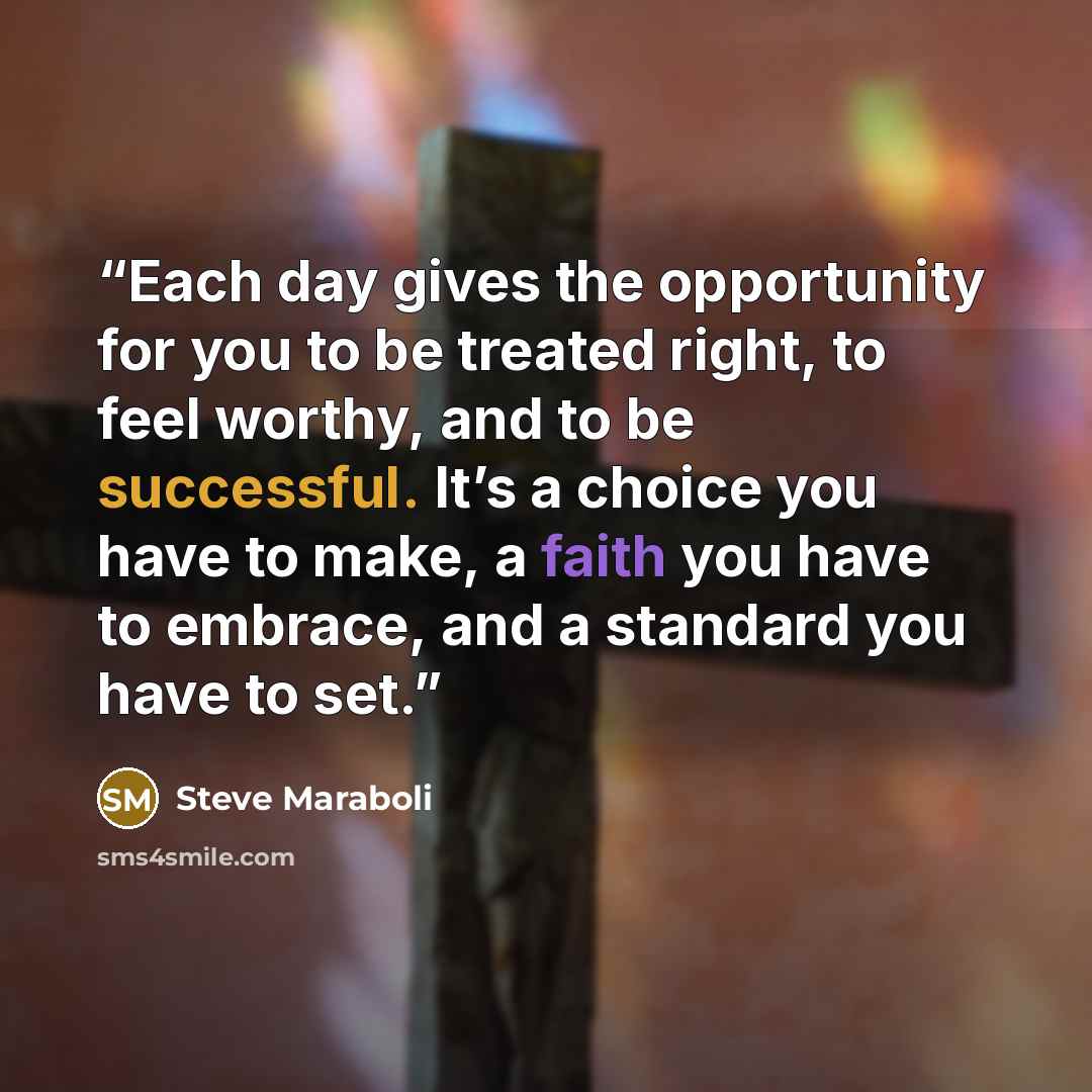 “Each day gives the opportunity for you to be treated right, to feel worthy, and to be successful. It’s a choice you have to make, a faith you have to embrace, and a standard you have to set.” quote by Steve Maraboli