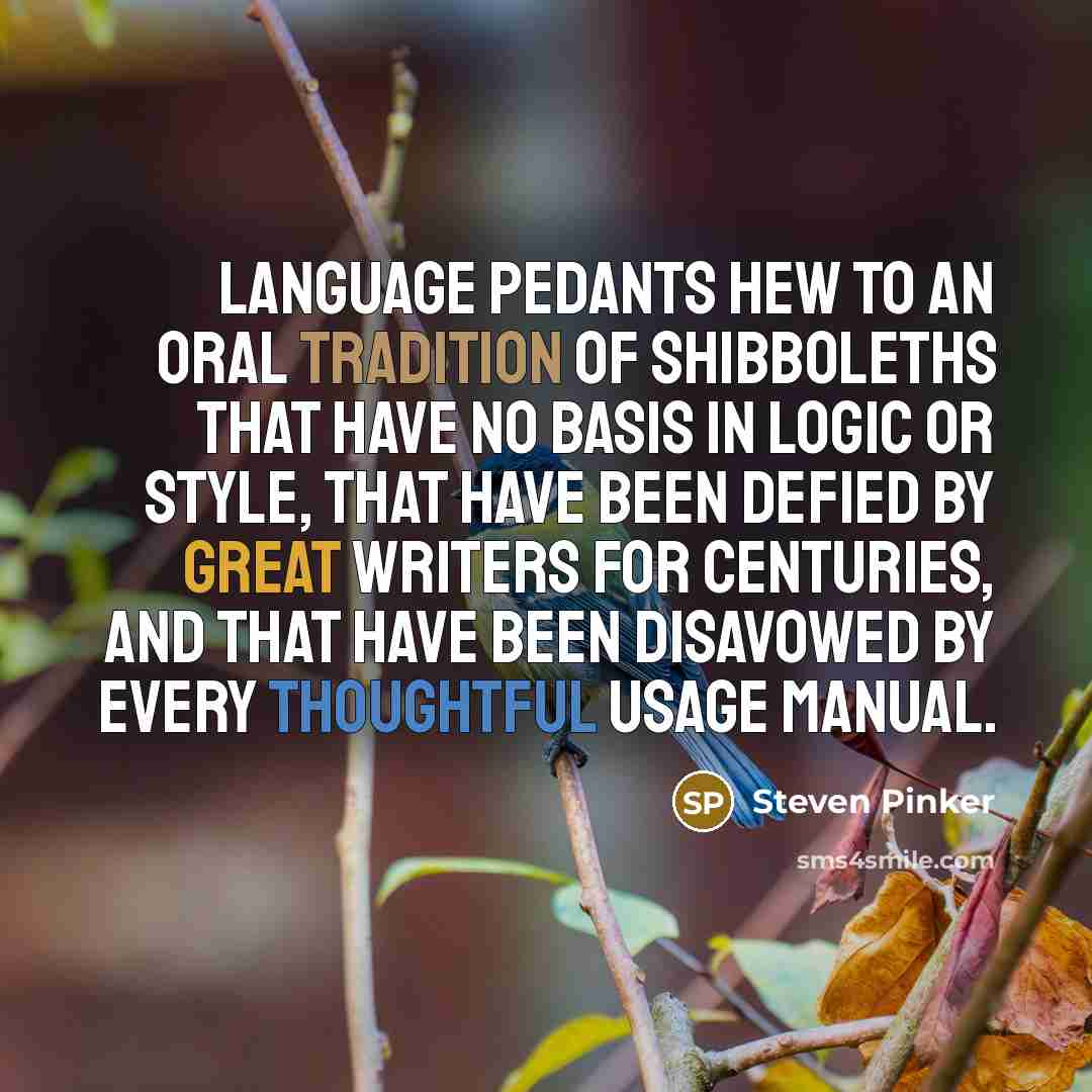 “Language pedants hew to an oral tradition of shibboleths that have no basis in logic or style, that have been defied by great writers for centuries, and that have been disavowed by every thoughtful usage manual.” quote by Steven Pinker