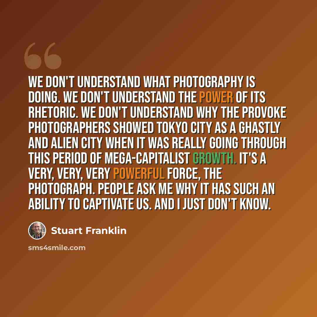 “We don't understand what photography is doing. We don't understand the power of its rhetoric. We don't understand why the Provoke photographers showed Tokyo city as a ghastly and alien city when it was really going through this period of mega-capitalist growth. It's a very, very, very powerful…” quote by Stuart Franklin