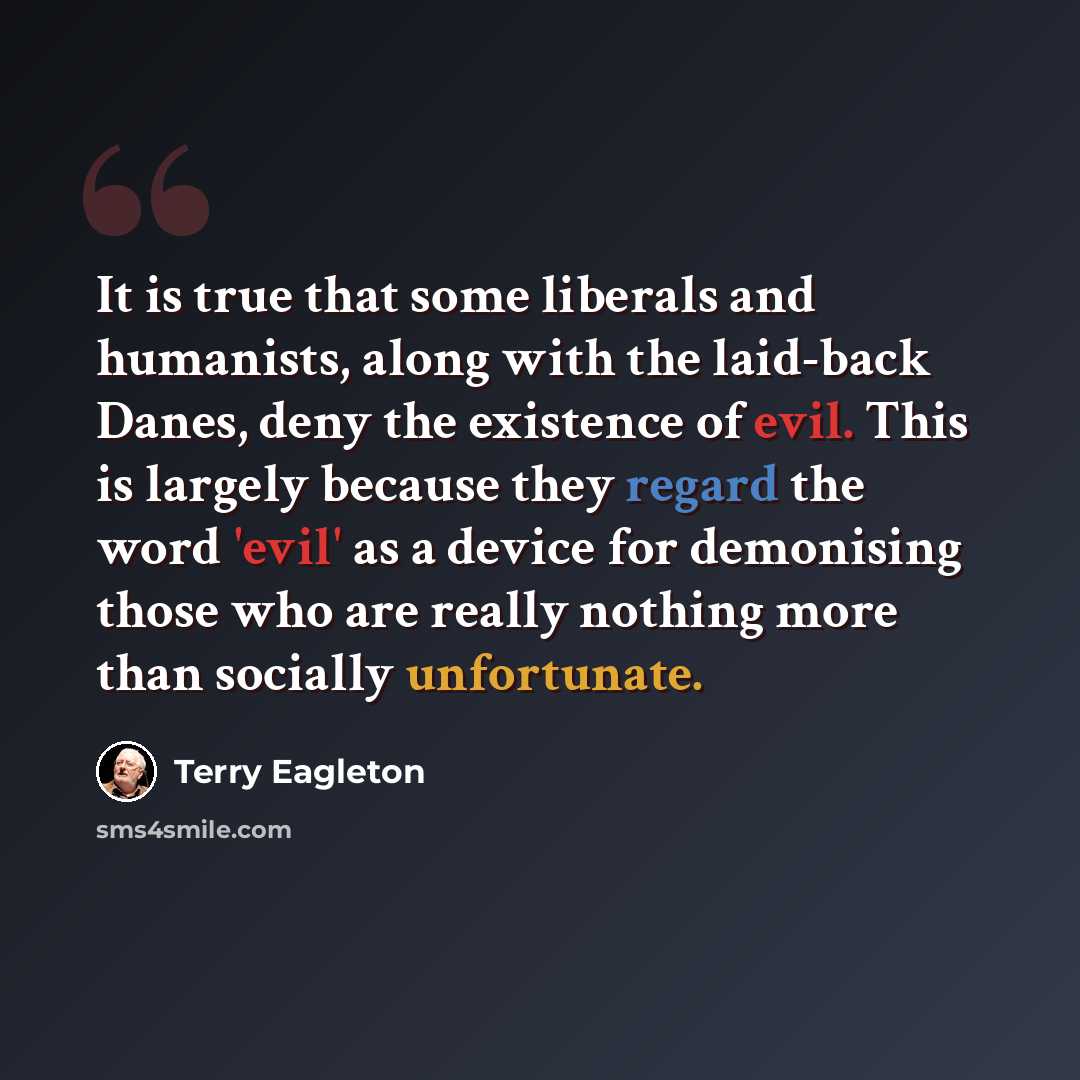 “It is true that some liberals and humanists, along with the laid-back Danes, deny the existence of evil. This is largely because they regard the word 'evil' as a device for demonising those who are really nothing more than socially unfortunate.” quote by Terry Eagleton