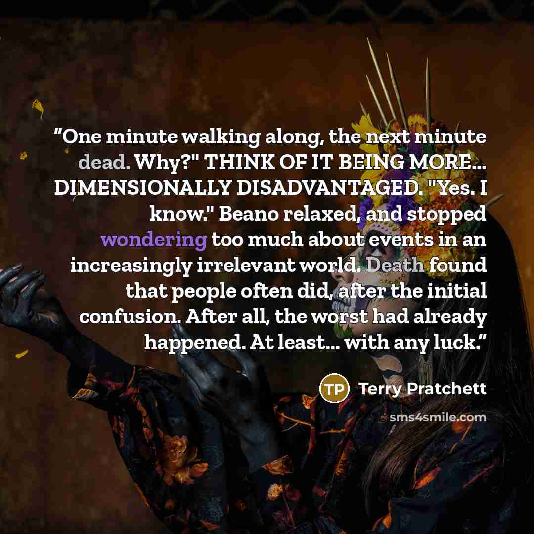 “One minute walking along, the next minute dead. Why?" THINK OF IT BEING MORE... DIMENSIONALLY DISADVANTAGED. "Yes. I know." Beano relaxed, and stopped wondering too much about events in an increasingly irrelevant world. Death found that people often did, after the initial confusion. After all, the…” quote by Terry Pratchett