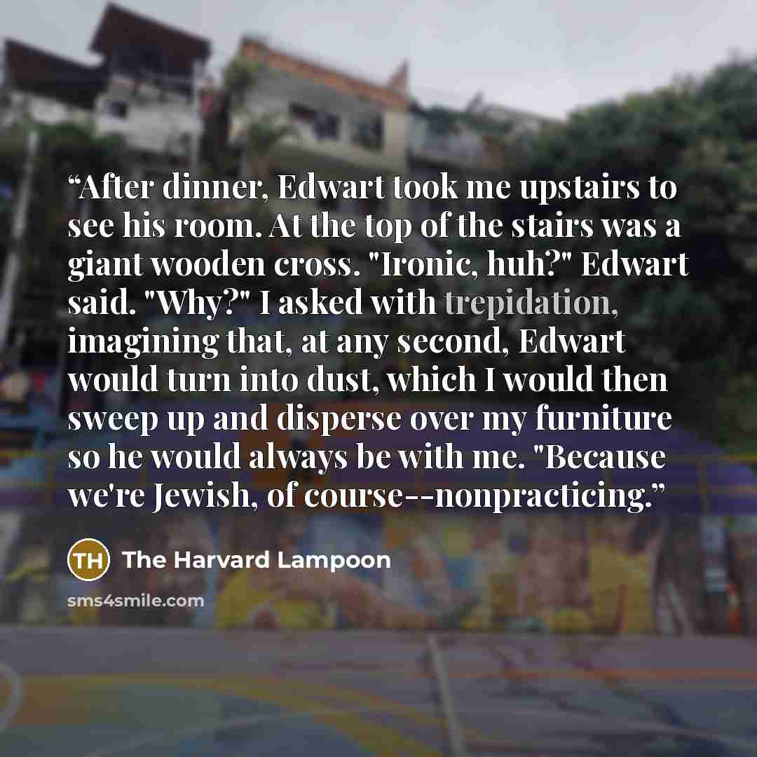 “After dinner, Edwart took me upstairs to see his room. At the top of the stairs was a giant wooden cross. "Ironic, huh?" Edwart said. "Why?" I asked with trepidation, imagining that, at any second, Edwart would turn into dust, which I would then sweep up and disperse over my furniture so he would…” quote by The Harvard Lampoon