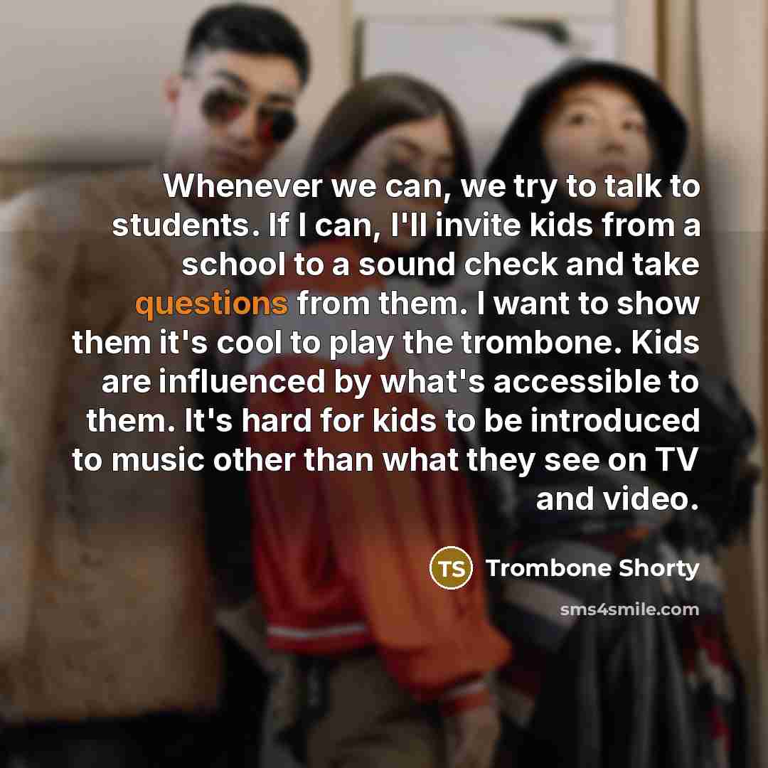 “Whenever we can, we try to talk to students. If I can, I'll invite kids from a school to a sound check and take questions from them. I want to show them it's cool to play the trombone. Kids are influenced by what's accessible to them. It's hard for kids to be introduced to music other than what…” quote by Trombone Shorty