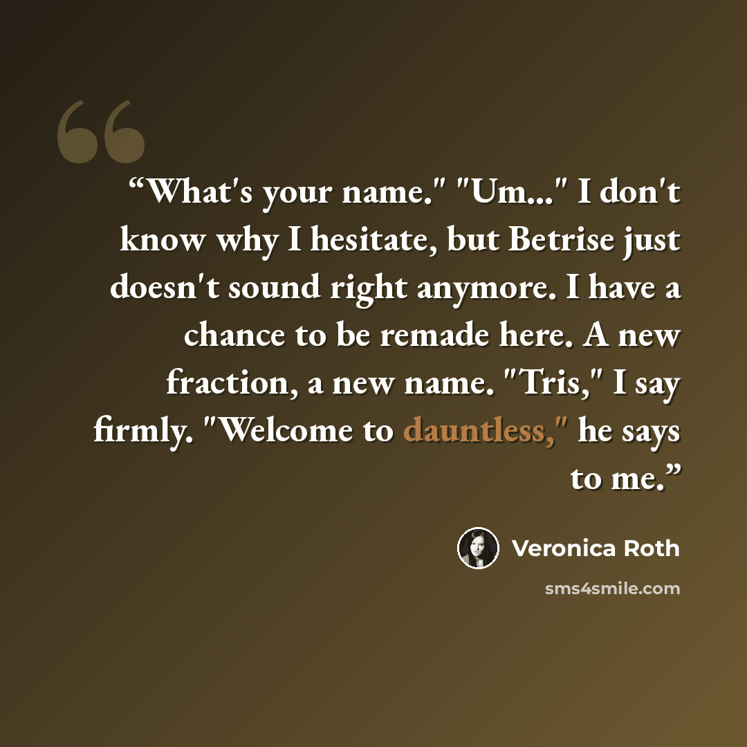 “What's your name." "Um…" I don't know why I hesitate, but Betrise just doesn't sound right anymore. I have a chance to be remade here. A new fraction, a new name. "Tris," I say firmly. "Welcome to dauntless," he says to me.” quote by Veronica Roth