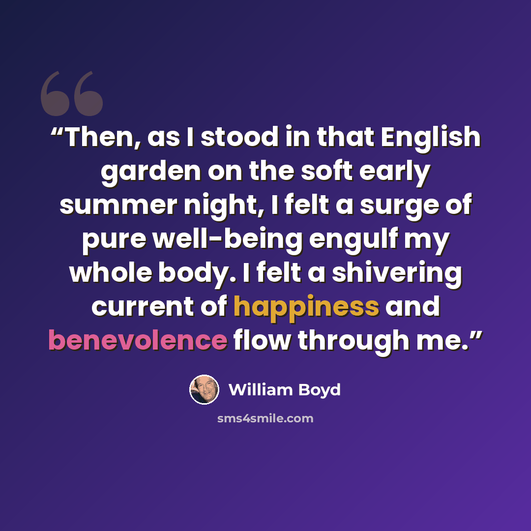 “Then, as I stood in that English garden on the soft early summer night, I felt a surge of pure well-being engulf my whole body. I felt a shivering current of happiness and benevolence flow through me.” quote by William Boyd
