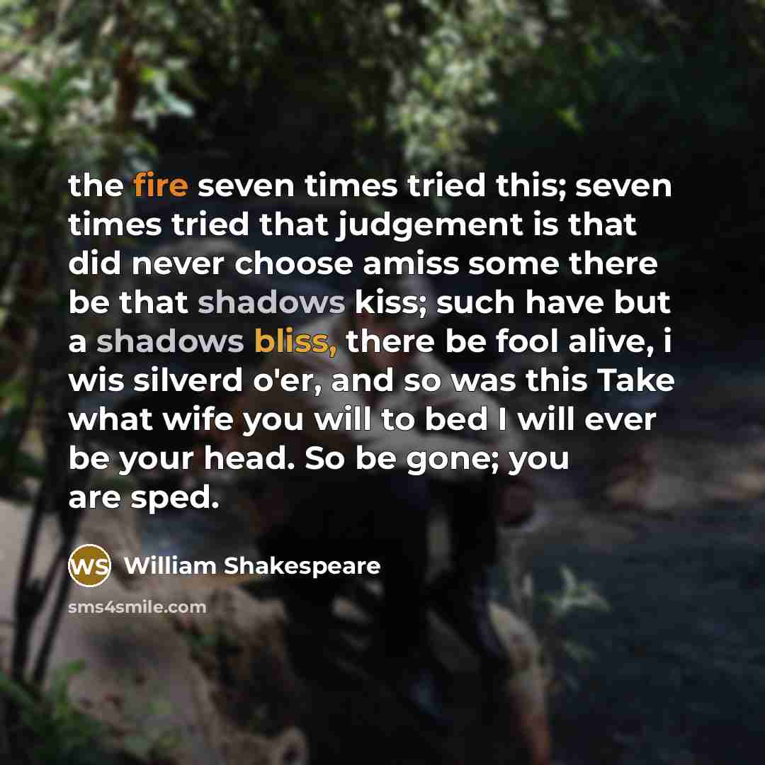 “the fire seven times tried this; seven times tried that judgement is that did never choose amiss some there be that shadows kiss; such have but a shadows bliss, there be fool alive, i wis silverd o'er, and so was this Take what wife you will to bed I will ever be your head. So be gone; you are sped.” quote by William Shakespeare