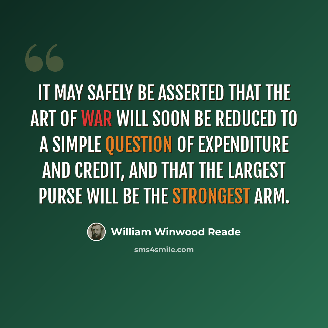 “It may safely be asserted that the art of war will soon be reduced to a simple question of expenditure and credit, and that the largest purse will be the strongest arm.” quote by William Winwood Reade