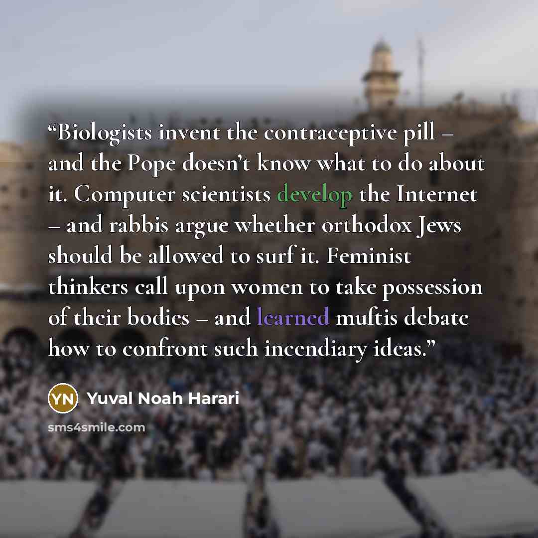 “Biologists invent the contraceptive pill – and the Pope doesn’t know what to do about it. Computer scientists develop the Internet – and rabbis argue whether orthodox Jews should be allowed to surf it. Feminist thinkers call upon women to take possession of their bodies – and learned muftis debate…” quote by Yuval Noah Harari