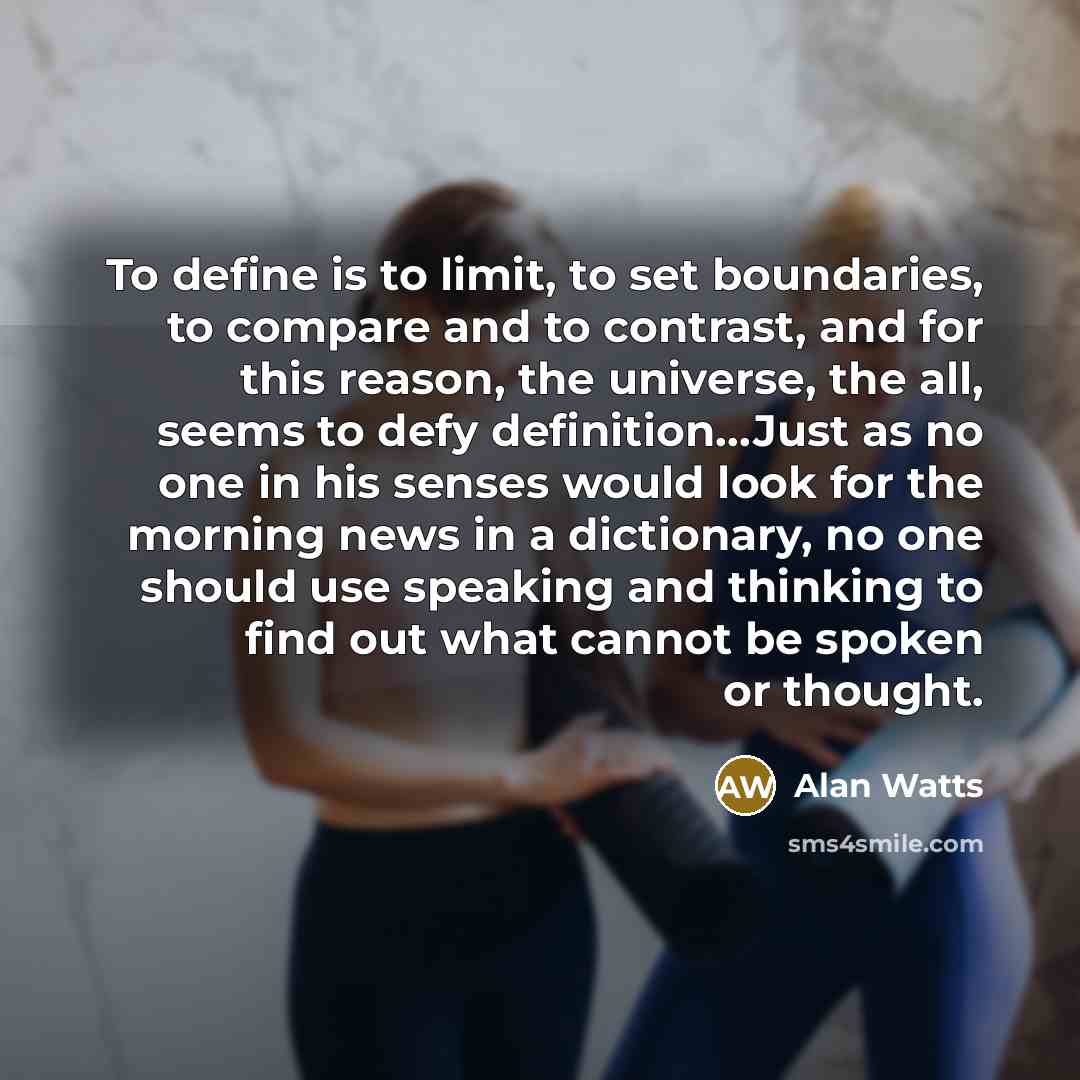 “To define is to limit, to set boundaries, to compare and to contrast, and for this reason, the universe, the all, seems to defy definition…Just as no one in his senses would look for the morning news in a dictionary, no one should use speaking and thinking to find out what cannot be spoken or…” quote by Alan Watts