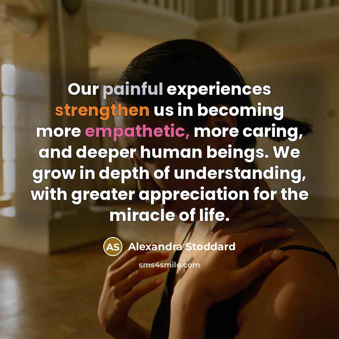 “Our painful experiences strengthen us in becoming more empathetic, more caring, and deeper human beings. We grow in depth of understanding, with greater appreciation for the miracle of life.” quote by Alexandra Stoddard