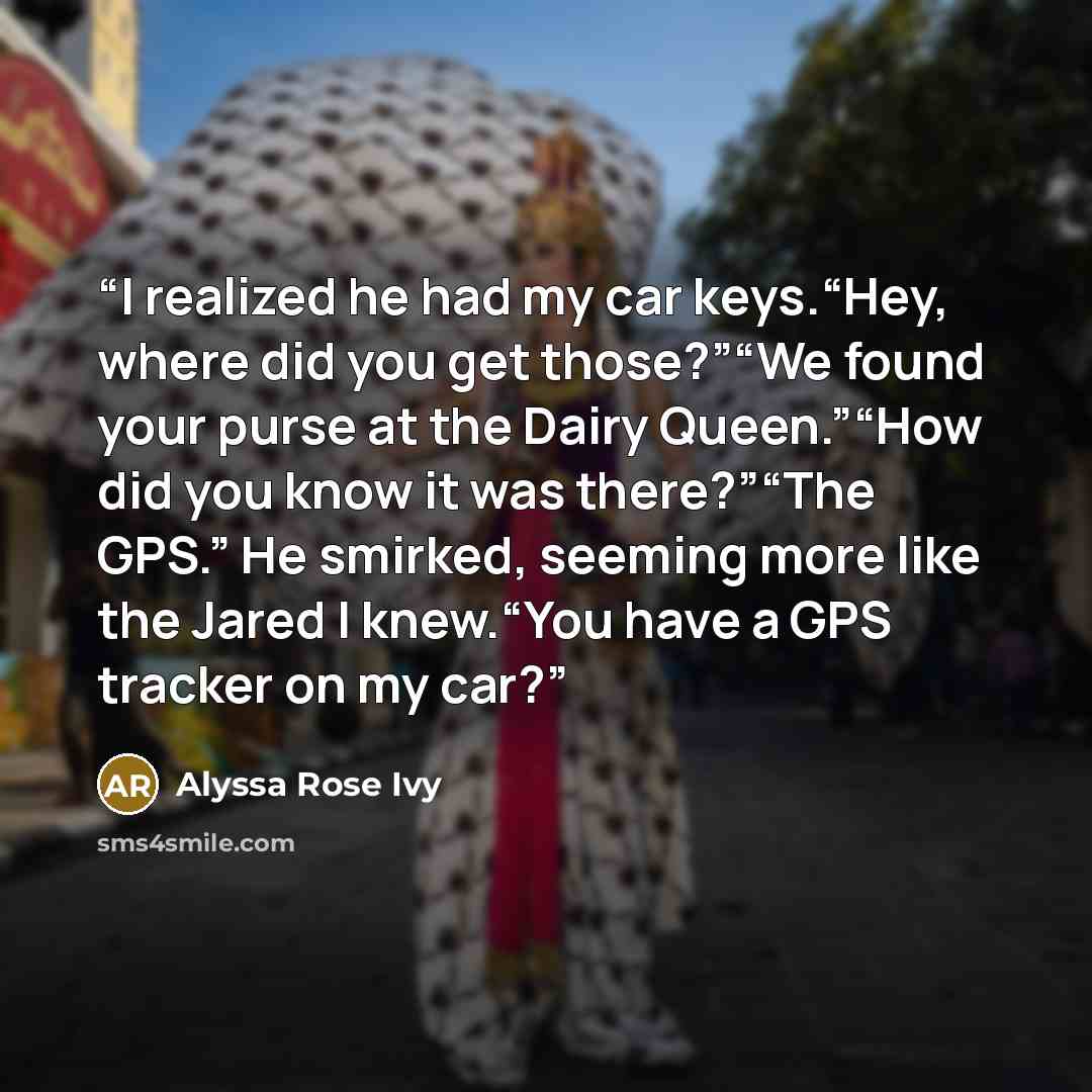 “I realized he had my car keys.“Hey, where did you get those?”“We found your purse at the Dairy Queen.”“How did you know it was there?”“The GPS.” He smirked, seeming more like the Jared I knew.“You have a GPS tracker on my car?” quote by Alyssa Rose Ivy