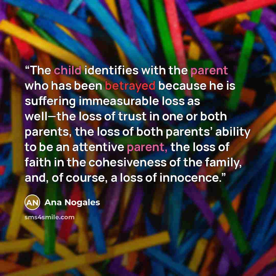“The child identifies with the parent who has been betrayed because he is suffering immeasurable loss as well—the loss of trust in one or both parents, the loss of both parents’ ability to be an attentive parent, the loss of faith in the cohesiveness of the family, and, of course, a loss of…” quote by Ana Nogales