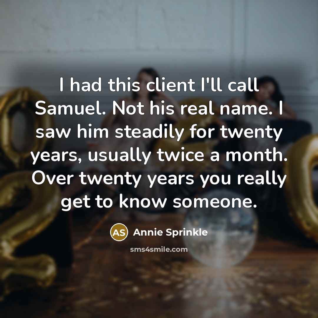 “I had this client I'll call Samuel. Not his real name. I saw him steadily for twenty years, usually twice a month. Over twenty years you really get to know someone.” quote by Annie Sprinkle