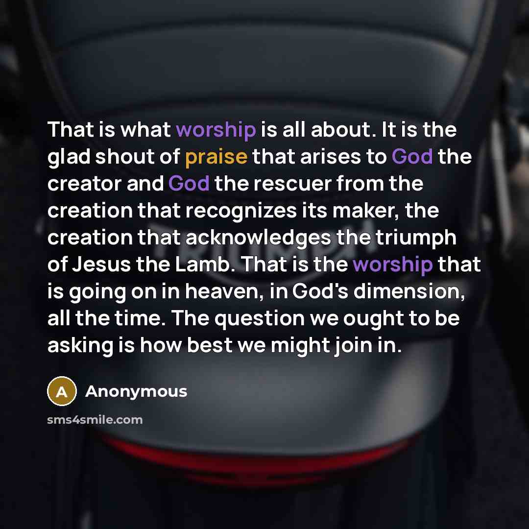 “That is what worship is all about. It is the glad shout of praise that arises to God the creator and God the rescuer from the creation that recognizes its maker, the creation that acknowledges the triumph of Jesus the Lamb. That is the worship that is going on in heaven, in God's dimension, all…” quote by Anonymous