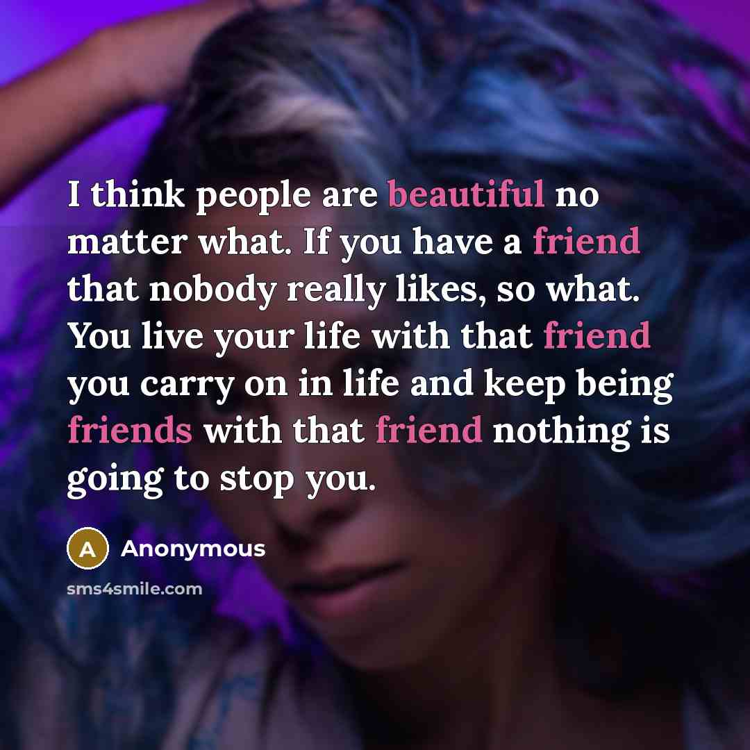“I think people are beautiful no matter what. If you have a friend that nobody really likes, so what. You live your life with that friend you carry on in life and keep being friends with that friend nothing is going to stop you.” quote by Anonymous