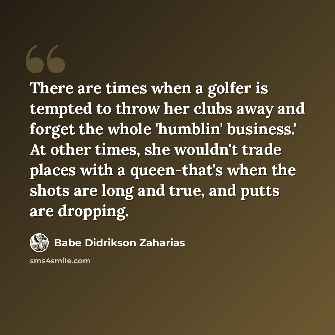 “There are times when a golfer is tempted to throw her clubs away and forget the whole 'humblin' business.' At other times, she wouldn't trade places with a queen-that's when the shots are long and true, and putts are dropping.” quote by Babe Didrikson Zaharias