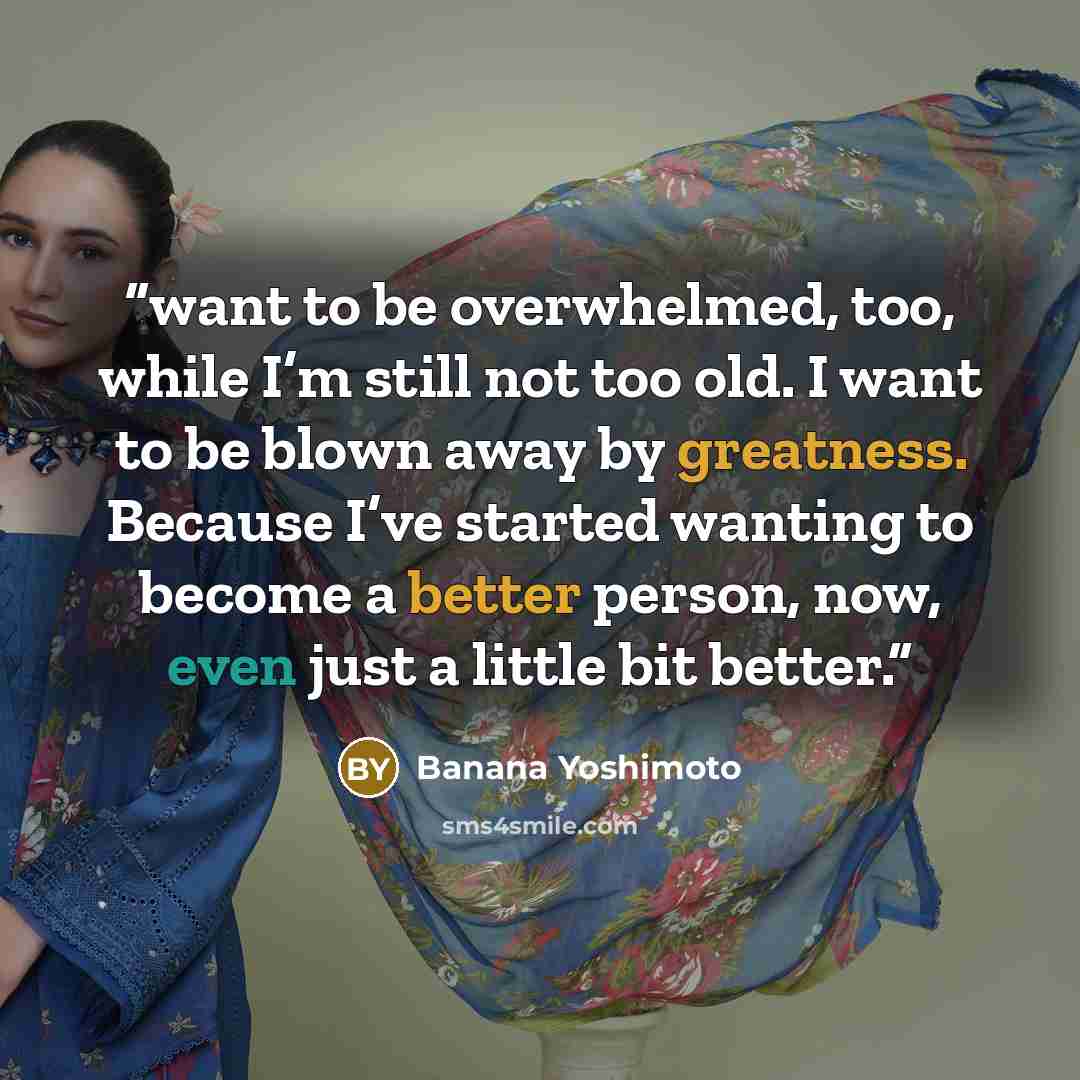 “want to be overwhelmed, too, while I’m still not too old. I want to be blown away by greatness. Because I’ve started wanting to become a better person, now, even just a little bit better.” quote by Banana Yoshimoto